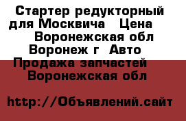 Стартер редукторный для Москвича › Цена ­ 400 - Воронежская обл., Воронеж г. Авто » Продажа запчастей   . Воронежская обл.